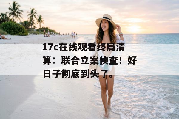 17c在线观看终局清算：联合立案侦查！好日子彻底到头了。
