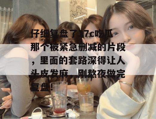 仔细复盘了17c吃瓜那个被紧急删减的片段，里面的套路深得让人头皮发麻，刚熬夜做完复盘！