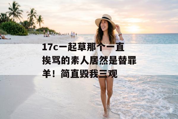 17c一起草那个一直挨骂的素人居然是替罪羊！简直毁我三观