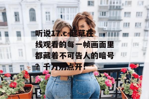 听说17.c 起草在线观看的每一帧画面里都藏着不可告人的暗号？千万别点开！
