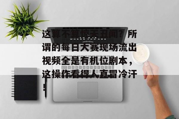 这算不算惊天丑闻？所谓的每日大赛现场流出视频全是有机位剧本，这操作看得人直冒冷汗！