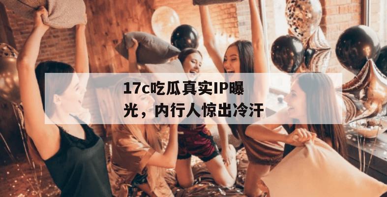 17c吃瓜真实IP曝光，内行人惊出冷汗