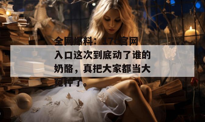 全网爆料：17c官网入口这次到底动了谁的奶酪，真把大家都当大冤种了。