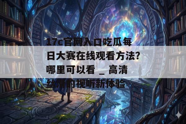 17c官网入口吃瓜每日大赛在线观看方法?哪里可以看 _ 高清丝滑的视听新体验