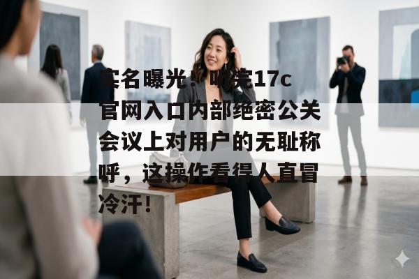 实名曝光!听完17c官网入口内部绝密公关会议上对用户的无耻称呼,这操作看得人直冒冷汗!