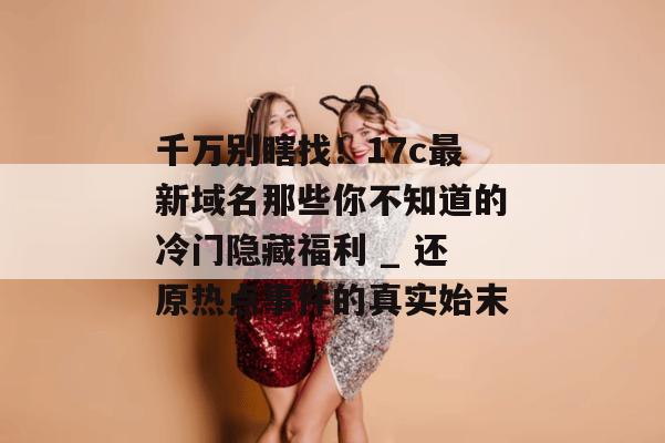 千万别瞎找!17c最新域名那些你不知道的冷门隐藏福利 _ 还原热点事件的真实始末
