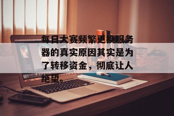 每日大赛频繁更换服务器的真实原因其实是为了转移资金,彻底让人绝望。