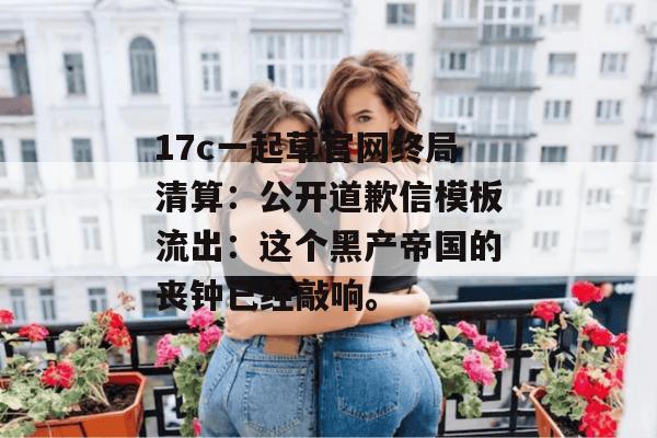 17c一起草官网终局清算:公开道歉信模板流出:这个黑产帝国的丧钟已经敲响。