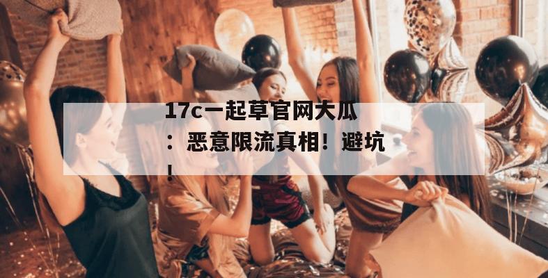 17c一起草官网大瓜:恶意限流真相!避坑!