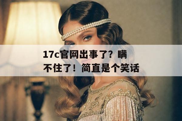 17c官网出事了?瞒不住了!简直是个笑话