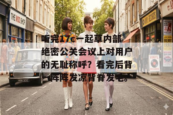 听完17c一起草内部绝密公关会议上对用户的无耻称呼?看完后背一阵阵发凉背脊发毛。