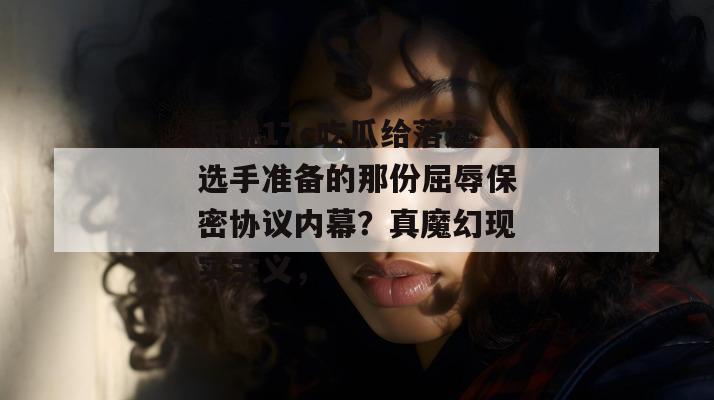 听说17c吃瓜给落选选手准备的那份屈辱保密协议内幕?真魔幻现实主义,