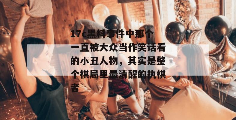 17c黑料事件中那个一直被大众当作笑话看的小丑人物,其实是整个棋局里最清醒的执棋者