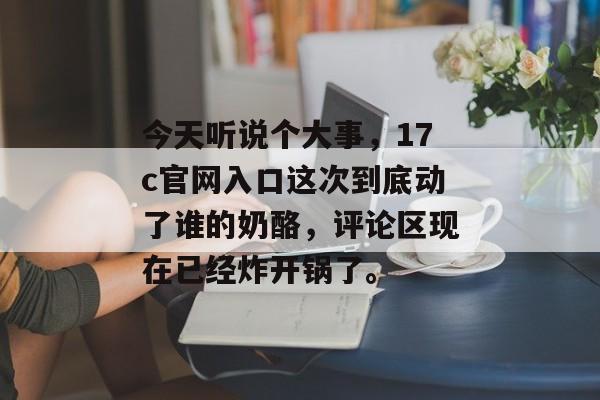 今天听说个大事，17c官网入口这次到底动了谁的奶酪，评论区现在已经炸开锅了。