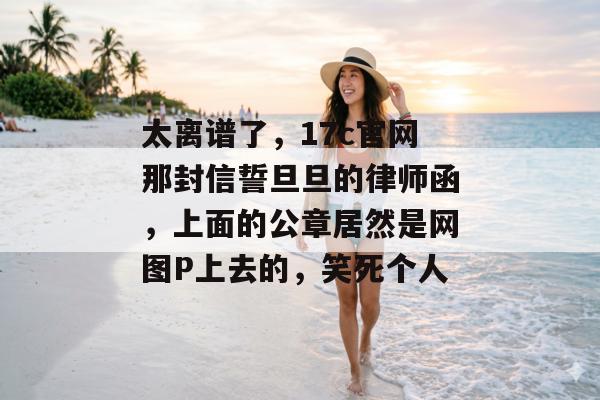 太离谱了，17c官网那封信誓旦旦的律师函，上面的公章居然是网图P上去的，笑死个人