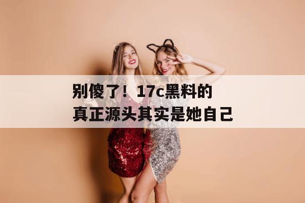 别傻了！17c黑料的真正源头其实是她自己