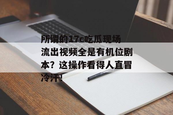 所谓的17c吃瓜现场流出视频全是有机位剧本？这操作看得人直冒冷汗！
