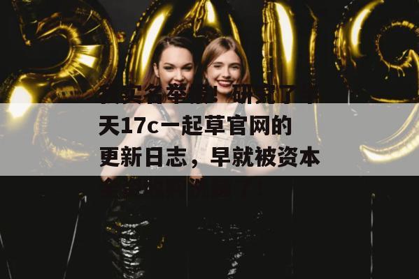 我实名举报！研究了半天17c一起草官网的更新日志，早就被资本全资收购洗脑了！