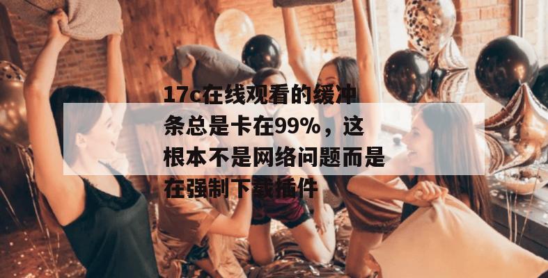 17c在线观看的缓冲条总是卡在99%，这根本不是网络问题而是在强制下载插件