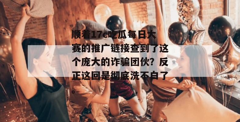 顺着17c吃瓜每日大赛的推广链接查到了这个庞大的诈骗团伙？反正这回是彻底洗不白了。