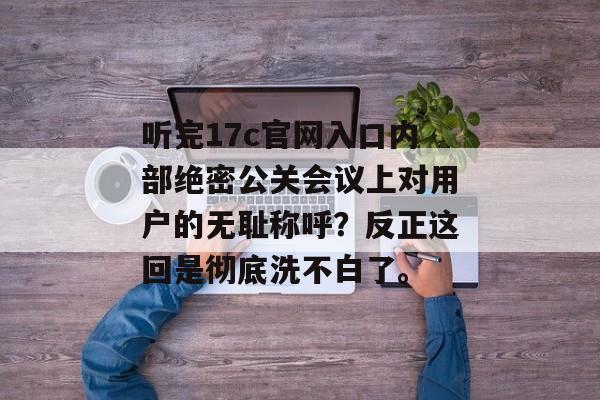 听完17c官网入口内部绝密公关会议上对用户的无耻称呼？反正这回是彻底洗不白了。