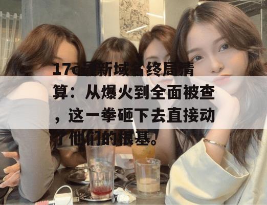 17c最新域名终局清算：从爆火到全面被查，这一拳砸下去直接动了他们的根基。