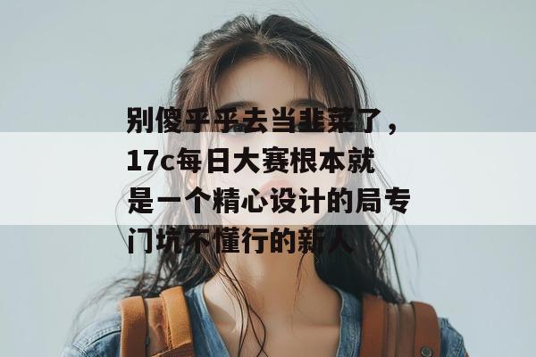 别傻乎乎去当韭菜了，17c每日大赛根本就是一个精心设计的局专门坑不懂行的新人