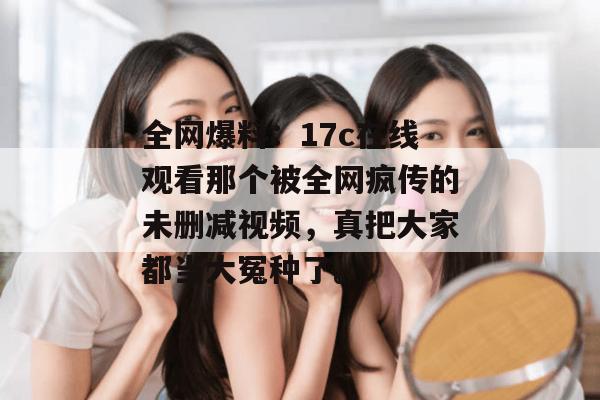 全网爆料：17c在线观看那个被全网疯传的未删减视频，真把大家都当大冤种了。