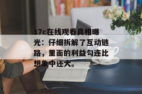 17c在线观看真相曝光：仔细拆解了互动链路，里面的利益勾连比想象中还大。