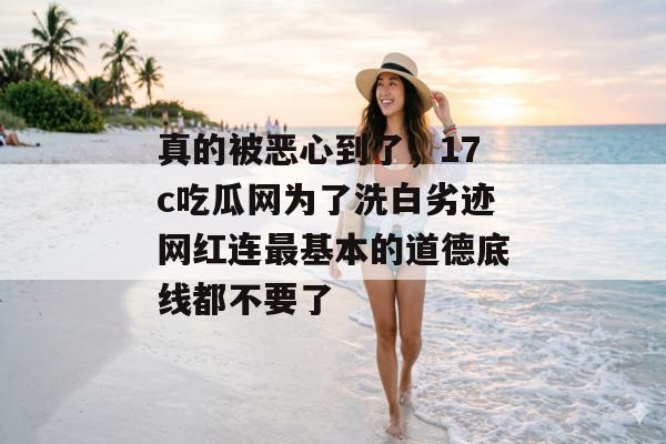 真的被恶心到了，17c吃瓜网为了洗白劣迹网红连最基本的道德底线都不要了