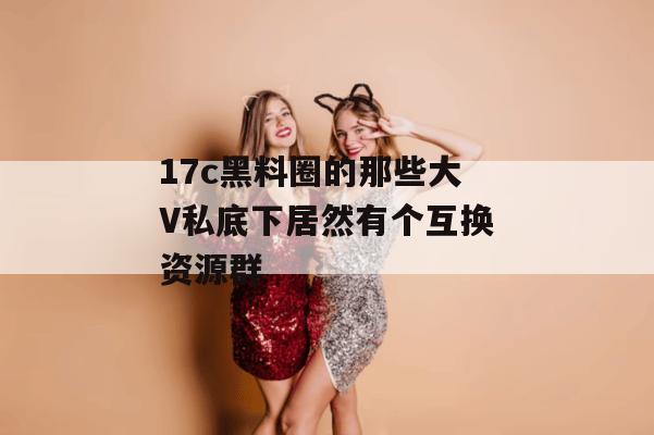 17c黑料圈的那些大V私底下居然有个互换资源群
