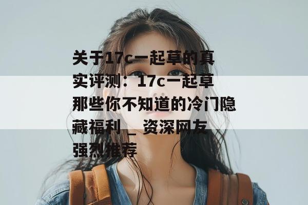 关于17c一起草的真实评测：17c一起草那些你不知道的冷门隐藏福利 _ 资深网友强烈推荐