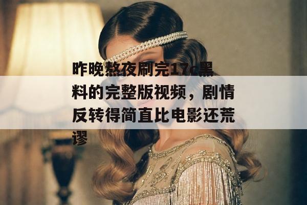 昨晚熬夜刷完17c黑料的完整版视频，剧情反转得简直比电影还荒谬