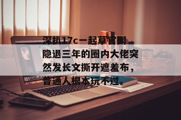 深扒17c一起草官网隐退三年的圈内大佬突然发长文撕开遮羞布，普通人根本玩不过。