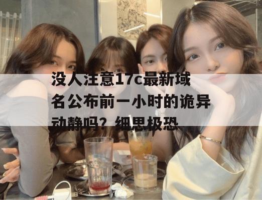 没人注意17c最新域名公布前一小时的诡异动静吗？细思极恐
